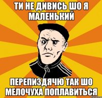 Ти не дивись шо я маленький Перепиздячю так шо мелочуха поплавиться