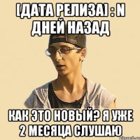 [дата релиза] : n дней назад Как это новый? Я уже 2 месяца слушаю