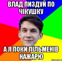Влад пиздуй по чікушку А я поки пільменів нажарю