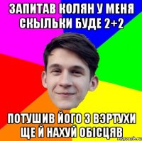 Запитав Колян у меня скыльки буде 2+2 потушив його з вэртухи ще й нахуй обісцяв