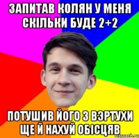 Запитав Колян у меня скільки буде 2+2 потушив його з вэртухи ще й нахуй обісцяв
