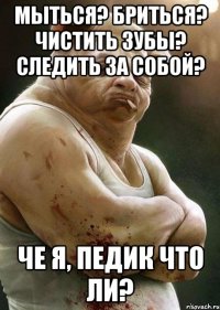 мыться? бриться? чистить зубы? следить за собой? че я, педик что ли?