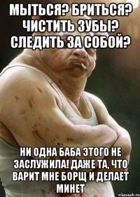 мыться? бриться? чистить зубы? следить за собой? ни одна баба этого не заслужила! даже та, что варит мне борщ и делает минет
