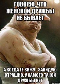 говорю, что женской дружбы не бывает а когда ее вижу - завидую страшно. у самого такой дружбы нет