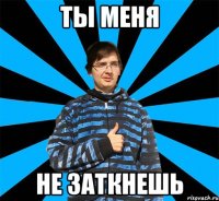 Ты меня Не заткнешь