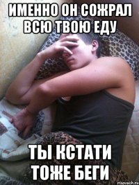 Именно он сожрал всю твою еду Ты кстати тоже беги