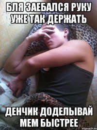 Бля заебался руку уже так держать Денчик доделывай мем быстрее