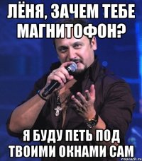 Лёня, зачем тебе магнитофон? я буду петь под твоими окнами сам