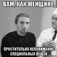 Вам, как женщине, Простительно непонимание специальных вещей
