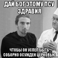 Дай Бог этому псу здравия чтобы он успел быть соборно осужден Церковью