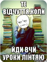те відчуття,коли ЙДИ ВЧИ УРОКИ ЛІНТЯЮ