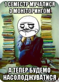 1 семестр мучалися з моніторингом а тепер будемо насолоджуватися