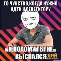 То чувство,когда нужно идти к репетитору и потому ты не выспался