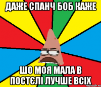 Даже спанч боб каже шо моя мала в постєлі лучше всіх