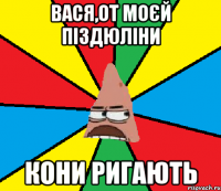 Вася,от моєй піздюліни кони ригають