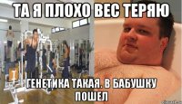 та я плохо вес теряю генетика такая. в бабушку пошел