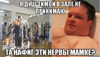 я душ зимой в зале не принимаю та нафиг эти нервы мамке?