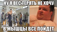ну я вес терять не хочу в мышцы все пойдет