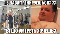 1,5 часа тренируешься??? ты шо умереть хочешь?