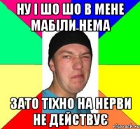 Ну і шо шо в мене мабіли нема зато тіхно на нерви не действує
