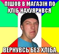 Пішов в магазін по хліб нахуярився вернувсь без хліба