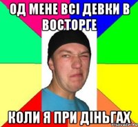 Од мене всі девки в восторге коли я при діньгах