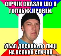 Сірчік сказав шо я голубих кровей. уїбав доскою по пиці на всякий случяй