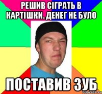Решив сіграть в картішки. Денег не було поставив зуб