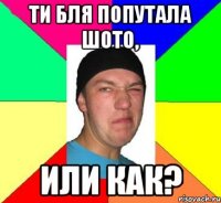 ти бля попутала шото, или как?