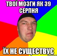 твої мозги як 39 серпня їх не существує