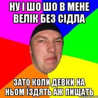 Ну і шо шо в мене велік без сідла зато коли девки на ньом їздять аж пищать