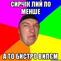 Сирчік лий по менше А то бистро випєм