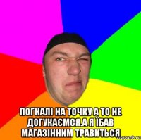  Погналі На точку а то не догукаємся.а я їбав магазінним травиться