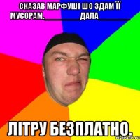Сказав Марфуші шо Здам її Мусорам.________ДАЛА_______ Літру безплатно.