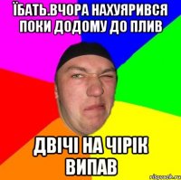 Їбать.вчора нахуярився поки додому до плив двічі на чірік випав