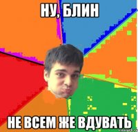 Ну, блин не всем же вдувать