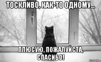тоскливо, как-то одному... плюсую, пожалуйста, спасибо!