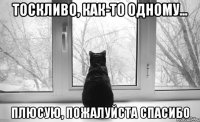 тоскливо, как-то одному... плюсую, пожалуйста спасибо