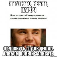 Я ТУТ ЭТО, РЕБЯТ, КАРОЧ ОТДОХНУТЬ ГОДИК РЕШИЛ, АЛЬБОМ НОВЫЙ ЗАПИСАТЬ