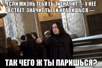 Если жизнь тебя еб*т, значит — у неё встаёт, значит ты ей нравишься — так чего ж ты паришься?