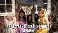  Представьте себе - королева драмы!