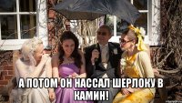  А потом он нассал Шерлоку в камин!