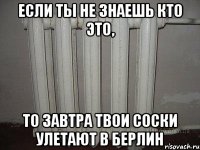 Если ты не знаешь кто это, то завтра твои соски улетают в Берлин