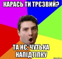 Карась ти трєзвий? Та нє, чутька напідтіпку