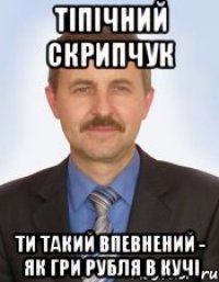 тіпічний скрипчук ти такий впевнений - як гри рубля в кучі