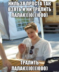 нильзя проста так взять и ни тралить лалак)))0)))000) тралить лалак)))0)))000)