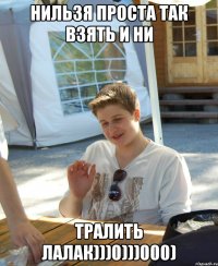 нильзя проста так взять и ни тралить лалак)))0)))000)