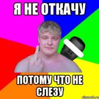 я не откачу Потому что не слезу
