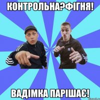 контрольна?фігня! Вадімка парішає!