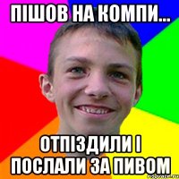 ПІшов на компи... отпіздили і послали за пивом